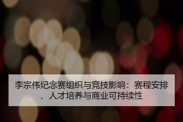 李宗伟纪念赛组织与竞技影响：赛程安排、人才培养与商业可持续性